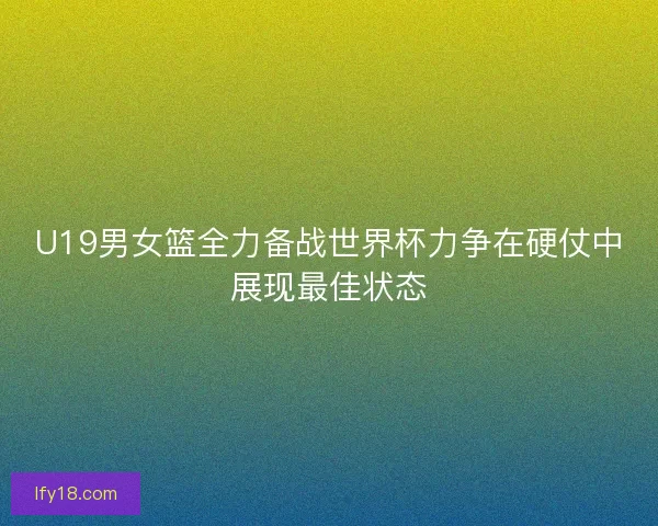 U19男女篮全力备战世界杯力争在硬仗中展现最佳状态