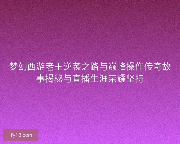 梦幻西游老王逆袭之路与巅峰操作传奇故事揭秘与直播生涯荣耀坚持