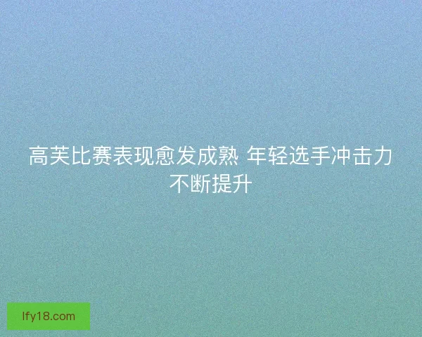 高芙比赛表现愈发成熟 年轻选手冲击力不断提升