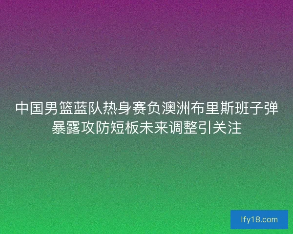 中国男篮蓝队热身赛负澳洲布里斯班子弹暴露攻防短板未来调整引关注