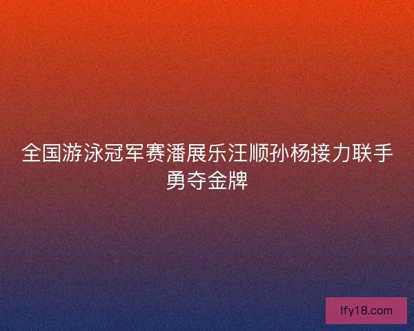 全国游泳冠军赛潘展乐汪顺孙杨接力联手勇夺金牌